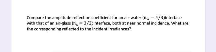 Compare the amplitude reflection coefficient for an air-water (nw = 4/3)interface
with that of an air-glass (ng = 3/2)interface, both at near normal incidence. What are
the corresponding reflected to the incident irradiances?
