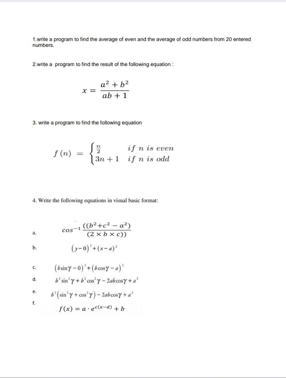 1.write a program to find the average of even and the average of odd numbers from 20 entered
numbers.
2.write a program to find the result of the following equation :
a2 + b2
X =
ab + 1
3. write a program to find the following equation
if n is even
f (n)
Зп + 1
if n is odd
4. Write the following equations in visual basic format:
((b²+c² – a²)
(2 x b x c))
cos-1
а.
(y-0)+(x-a)*
b.
(bsiny - 0)'+(bcosy-a)*
b'sin'y+b'cos Y- 2abcosy + a
с.
d.
е.
b (sin' y + cos'y)- 2abcosy + a
f.
f(x) = a· ec(x-d) + b
