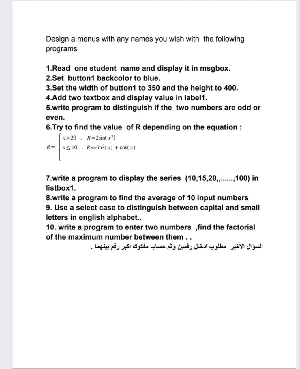 Design a menus with any names you wish with the following
programs
1.Read one student name and display it in msgbox.
2.Set button1 backcolor to blue.
3.Set the width of button1 to 350 and the height to 400.
4.Add two textbox and display value in label1.
5.write program to distinguish if the two numbers are odd or
even.
6.Try to find the value of R depending on the equation :
x> 20 , R=2sin(x2)
x< 10 , R=sin?(x) + cos( x)
R=
7.write a program to display the series (10,15,20,..,100) in
listbox1.
8.write a program to find the average of 10 input numbers
9. Use a select case to distinguish between capital and small
letters in english alphabet..
10. write a program to enter two numbers ,find the factorial
of the maximum number between them..
السؤال الأخير مطلوب ادخال رقمين وثم حساب مفكوك اكبر رقم بينهما
