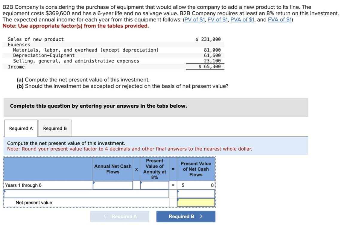 B2B Company is considering the purchase of equipment that would allow the company to add a new product to its line. The
equipment costs $369,600 and has a 6-year life and no salvage value. B2B Company requires at least an 8% return on this investment.
The expected annual income for each year from this equipment follows: (PV of $1, FV of $1, PVA of $1, and FVA of $1)
Note: Use appropriate factor(s) from the tables provided.
Sales of new product
Expenses
Materials, labor, and overhead (except depreciation)
Depreciation-Equipment
Selling, general, and administrative expenses
Income
(a) Compute the net present value of this investment.
$ 231,000
81,000
61,600
23,100
$ 65,300
(b) Should the investment be accepted or rejected on the basis of net present value?
Complete this question by entering your answers in the tabs below.
Required A
Required B
Compute the net present value of this investment.
Note: Round your present value factor to 4 decimals and other final answers to the nearest whole dollar.
Years 1 through 6
Annual Net Cash
Flows
Present
Value of
Annuity at
8%
Present Value
of Net Cash
Flows
$
0
Net present value
< Required A
Required B >