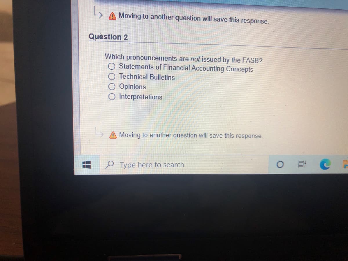 Moving to another question will save this response.
Quèstion 2
Which pronouncements are not issued by the FASB?
Statements of Financial Accounting Concepts
Technical Bulletins
Opinions
Interpretations
A Moving to another question will save this response.
Type here to search
