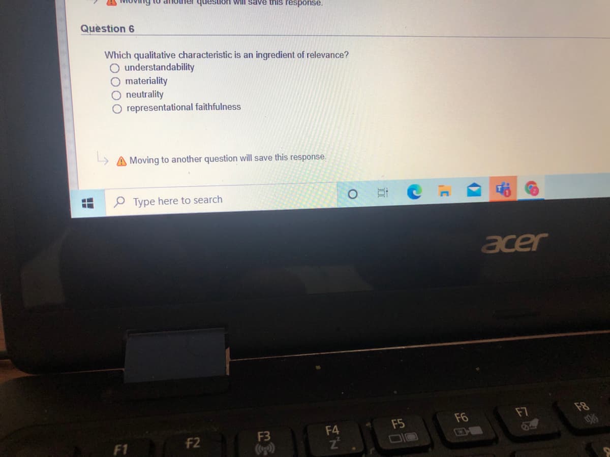 ner question Will save this response.
Quèstion 6
Which qualitative characteristic is an ingredient of relevance?
O understandability
O materiality
O neutrality
O representational faithfulness
A Moving to another question will save this response.
Type here to search
acer
F6
F7
F8
F3
F4
F5
F1 F2
近
