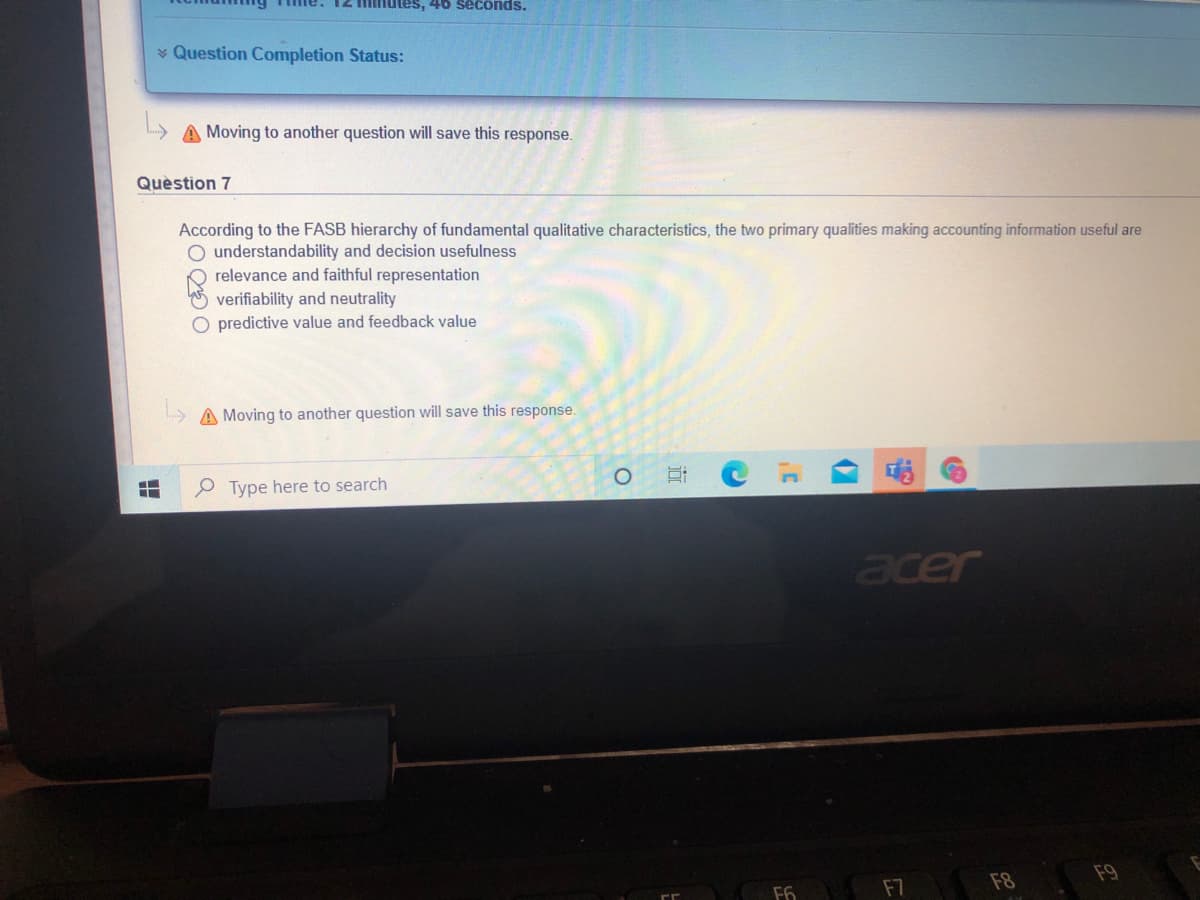 minutes, 40 seconds.
v Question Completion Status:
A Moving to another question will save this response.
Quèstion 7
According to the FASB hierarchy of fundamental qualitative characteristics, the two primary qualities making accounting information useful are
O understandability and decision usefulness
relevance and faithful representation
verifiability and neutrality
O predictive value and feedback value
A Moving to another question will save this response.
..
e Type here to search
acer
F7
F8
F9
F6

