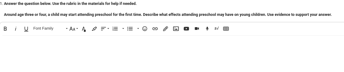 1. Answer the question below. Use the rubric in the materials for help if needed.
Around age three or four, a child may start attending preschool for the first time. Describe what effects attending preschool may have on young children. Use evidence to support your answer.
B
i U Font Family
AAA =·E·E
!
tv 用