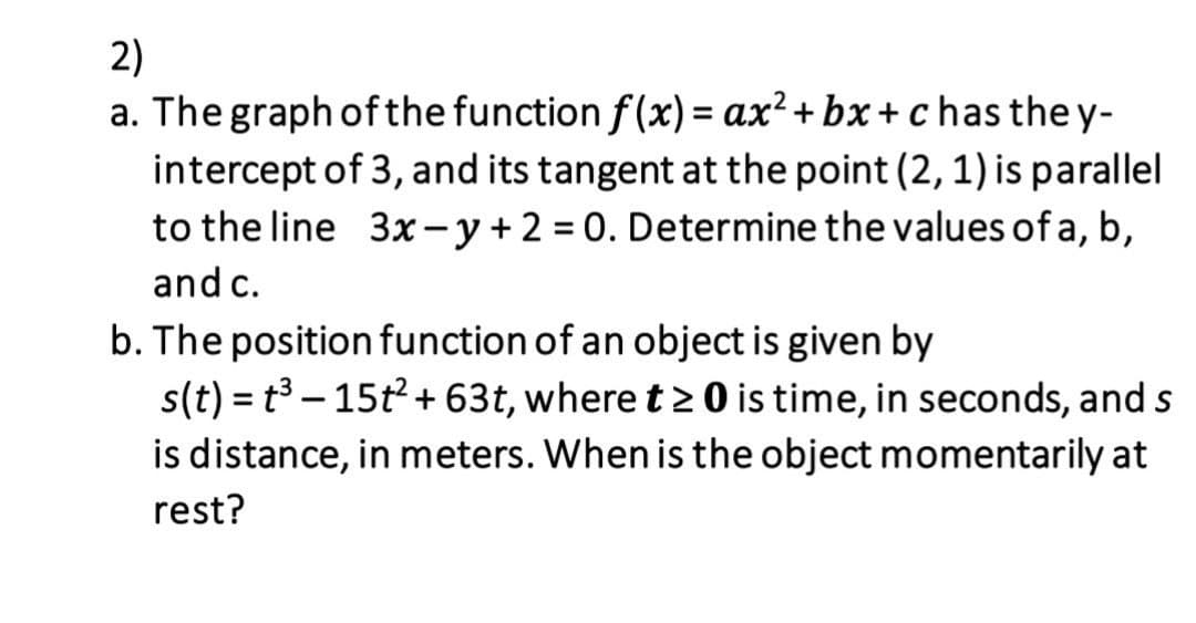 2)
a. The graph ofthe function f(x) = ax²+ bx + c has the y-
intercept of 3, and its tangent at the point (2, 1) is parallel
to the line 3x- y+ 2 = 0. Determine the values of a, b,
and c.
b. The positionfunction of an object is given by
s(t) = t - 15t+ 63t, where t> 0 is time, in seconds, and s
is distance, in meters. When is the object momentarily at
rest?
