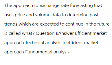 The approach to exchange rate forecasting that
uses price and volume data to determine past
trends which are expected to continue in the future
is called what? Question 8Answer Efficient market
approach Technical analysis Inefficient market
approach Fundamental analysis