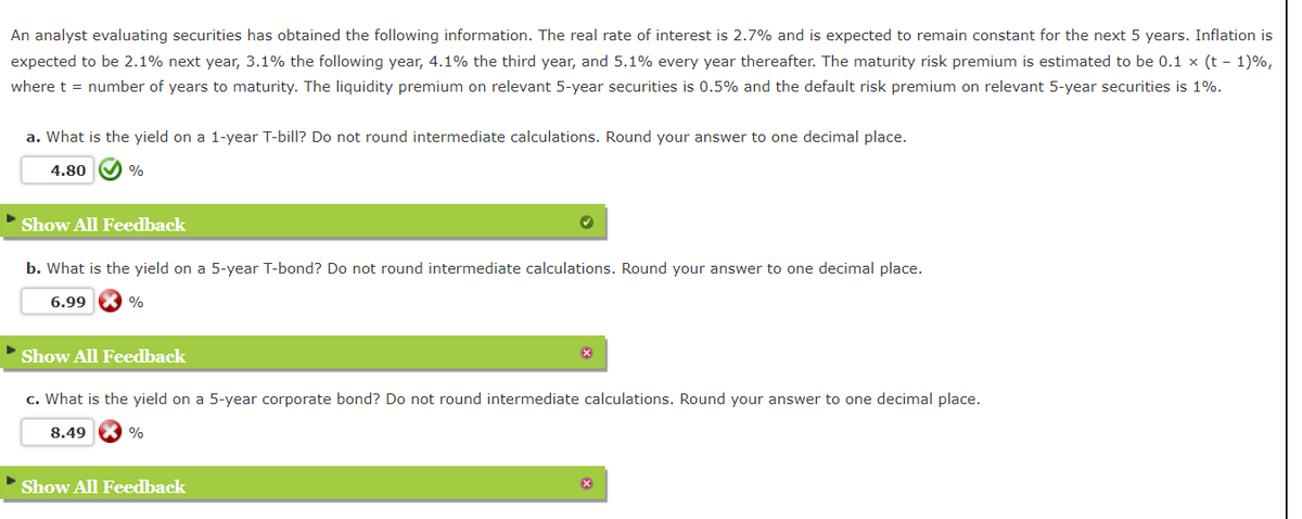 An analyst evaluating securities has obtained the following information. The real rate of interest is 2.7% and is expected to remain constant for the next 5 years. Inflation is
expected to be 2.1% next year, 3.1% the following year, 4.1% the third year, and 5.1% every year thereafter. The maturity risk premium is estimated to be 0.1 x (t-1)%,
where t = number of years to maturity. The liquidity premium on relevant 5-year securities is 0.5% and the default risk premium on relevant 5-year securities is 1%.
a. What is the yield on a 1-year T-bill? Do not round intermediate calculations. Round your answer to one decimal place.
4.80
%
Show All Feedback
b. What is the yield on a 5-year T-bond? Do not round intermediate calculations. Round your answer to one decimal place.
6.99
%
Show All Feedback
c. What is the yield on a 5-year corporate bond? Do not round intermediate calculations. Round your answer to one decimal place.
8.49
%
Show All Feedback
x