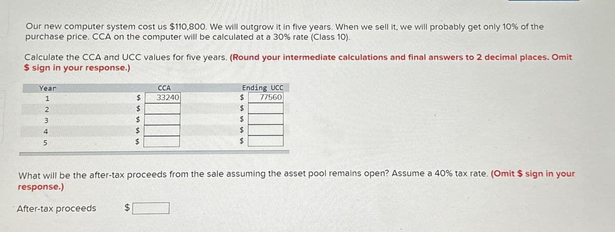 Our new computer system cost us $110,800. We will outgrow it in five years. When we sell it, we will probably get only 10% of the
purchase price. CCA on the computer will be calculated at a 30% rate (Class 10).
Calculate the CCA and UCC values for five years. (Round your intermediate calculations and final answers to 2 decimal places. Omit
$ sign in your response.)
Year
1
2
3
4
5
A
$
A A
$
tA
CCA
33240
Ending UCC
77560
What will be the after-tax proceeds from the sale assuming the asset pool remains open? Assume a 40% tax rate. (Omit $ sign in your
response.)
After-tax proceeds