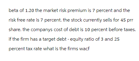 beta of 1.20 the market risk premium is 7 percent and the
risk free rate is 7 percent. the stock currently sells for 45 prr
share. the companys cost of debt is 10 percent before taxes.
if the firm has a target debt - equity ratio of 3 and 25
percent tax rate what is the firms wacf