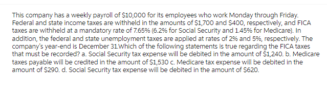 This company has a weekly payroll of $10,000 for its employees who work Monday through Friday.
Federal and state income taxes are withheld in the amounts of $1,700 and $400, respectively, and FICA
taxes are withheld at a mandatory rate of 7.65% (6.2% for Social Security and 1.45% for Medicare). In
addition, the federal and state unemployment taxes are applied at rates of 2% and 5%, respectively. The
company's year-end is December 31. Which of the following statements is true regarding the FICA taxes
that must be recorded? a. Social Security tax expense will be debited in the amount of $1,240. b. Medicare
taxes payable will be credited in the amount of $1,530 c. Medicare tax expense will be debited in the
amount of $290. d. Social Security tax expense will be debited in the amount of $620.