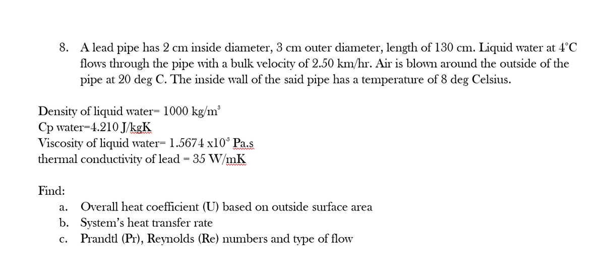 A lead pipe has 2 cm inside diameter, 3 cm outer diameter, length of 130 cm. Liquid water at 4°C
flows through the pipe with a bulk velocity of 2.50 km/hr. Air is blown around the outside of the
pipe at 20 deg C. The inside wvall of the said pipe has a temperature of 8 deg Celsius.
Density of liquid water= 1000 kg/m'
Cp water=4.210 J/kgK
Viscosity of liquid water= 1.5674 x10° Pa.s
thermal conductivity of lead = 35 W/mK
Find:
Overall heat coefficient (U) based on outside surface area
b. System's heat transfer rate
Prandtl (Pr), Reynolds (Re) numbers and type of flow
а.
с.
