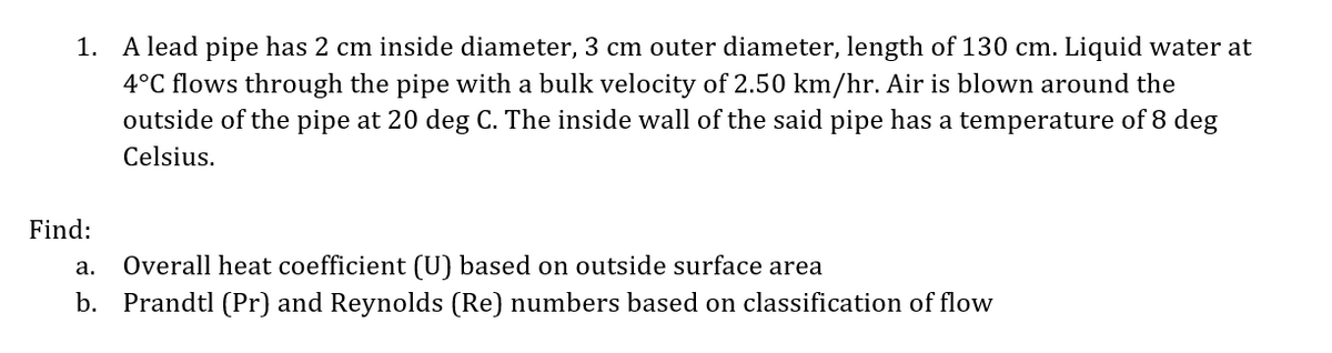 1. A lead pipe has 2 cm inside diameter, 3 cm outer diameter, length of 130 cm. Liquid water at
4°C flows through the pipe with a bulk velocity of 2.50 km/hr. Air is blown around the
outside of the pipe at 20 deg C. The inside wall of the said pipe has a temperature of 8 deg
Celsius.
Find:
a. Overall heat coefficient (U) based on outside surface area
b. Prandtl (Pr) and Reynolds (Re) numbers based on classification of flow
