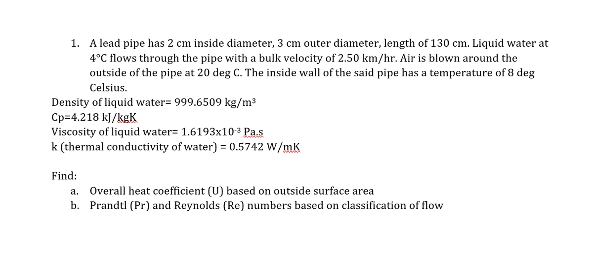 1. A lead pipe has 2 cm inside diameter, 3 cm outer diameter, length of 130 cm. Liquid water at
4°C flows through the pipe with a bulk velocity of 2.50 km/hr. Air is blown around the
outside of the pipe at 20 deg C. The inside wall of the said pipe has a temperature of 8 deg
Celsius.
Density of liquid water= 999.6509 kg/m³
Cp=4.218 kJ/kgK
Viscosity of liquid water= 1.6193x10-3 Pa.s
k (thermal conductivity of water) = 0.5742 W/mK
Find:
Overall heat coefficient (U) based on outside surface area
b. Prandtl (Pr) and Reynolds (Re) numbers based on classification of flow
а.
