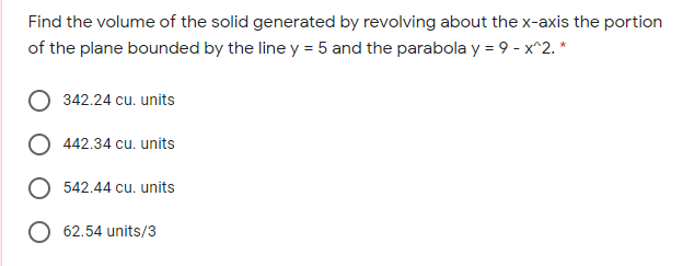 Find the volume of the solid generated by revolving about the x-axis the portion
of the plane bounded by the line y = 5 and the parabola y = 9 - x^2. *
342.24 cu. units
442.34 cu. units
542.44 cu. units
O 62.54 units/3
