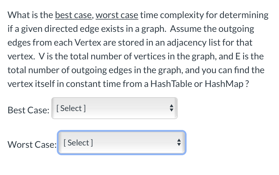 What is the best case, worst case time complexity for determining
if a given directed edge exists in a graph. Assume the outgoing
edges from each Vertex are stored in an adjacency list for that
vertex. V is the total number of vertices in the graph, and E is the
total number of outgoing edges in the graph, and you can find the
vertex itself in constant time from a HashTable or HashMap ?
Best Case: [ Select ]
Worst Case: [ Select]
