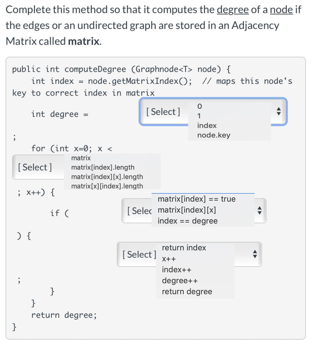 Complete this method so that it computes the degree of a node if
the edges or an undirected graph are stored in an Adjacency
Matrix called matrix.
public int computeDegree (Graphnode<T> node) {
int index = node.getMatrixIndex(); // maps this node's
key to correct index in matrix
int degree
[ Select ]
index
node.key
for (int x=0; x <
matrix
[Select ]
matrix[index].length
matrix[index][x].length
matrix[x][index].length
; x++) {
matrix[index]
== true
[ Selec matrix[index][x]
degree
if (
index
return index
[ Select ]
index++
degree++
return degree
}
return degree;
}
