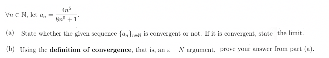 4n5
Vn E N, let an
8n5 +1
(a) State whether the given sequence {a,}nEN is convergent or not. If it is convergent, state the limit.
(b) Using the definition of convergence, that is, an ɛ –
N argument, prove your answer from part (a).
