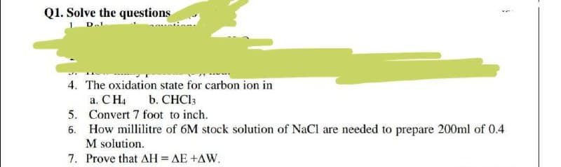 Q1. Solve the questions
4. The oxidation state for carbon ion in
a. CH4
5. Convert 7 foot to inch.
6. How millilitre of 6M stock solution of NaCl are needed to prepare 200ml of 0.4
M solution.
b. CHCI3
7. Prove that AH= AE +AW.
