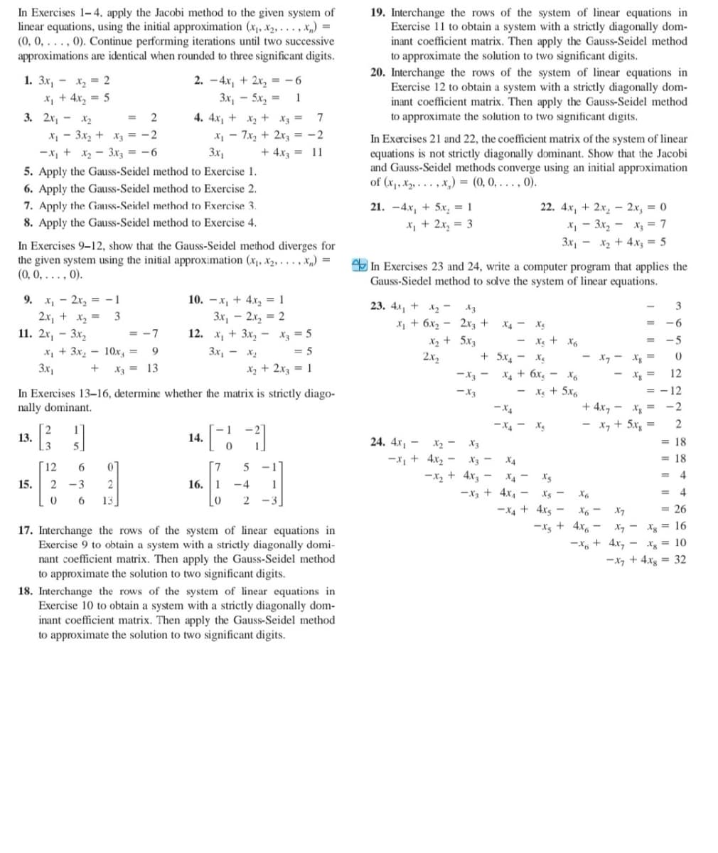 In Exercises 1- 4, apply the Jacobi method to the given system of
linear equations, using the initial approximation (x,, X2, . . . , X„) =
(0, 0, . . . , 0). Continue performing iterations until two successive
approximations are identical when rounded to three significant digits.
19. Interchange the rows of the system of linear equations in
Exercise 11 to obtain a system with a strictly diagonally dom-
inant coefficient matrix. Then apply the Gauss-Seidel method
to approximate the solution to two significant digits.
20. Interchange the rows of the system of linear equations in
Exercise 12 to obtain a system with a strictly diagonally dom-
inant coefficient matrix. Then apply the Gauss-Seidel method
to approximate the solution to two significant digits.
1. Зх, — х, 3D 2
X, + 4x, = 5
3. 2x, - x2
2. -4x, + 2x, = -6
Зх, — 5х, 3
1
4. 4x1 + x2 + X3 = 7
X1 - 3x, + xạ = -2
-x, + x2 - 3x3 = -6
X1 - 7x, + 2x3 = -2
3x1
In Exercises 21 and 22, the coefficient matrix of the system of linear
equations is not strictly diagonally dominant. Show that the Jacobi
and Gauss-Seidel methods converge using an initial approximation
of (x1, x2, . . . , x,) = (0, 0, . . . , 0).
+ 4.x3 = 11
5. Apply the Gauss-Seidel method to Exercise 1.
6. Apply the Gauss-Seidel method to Exercise 2.
7. Apply the Gauss-Seidel method to Exercise 3.
8. Apply the Gauss-Seidel method to Exercise 4.
21. -4x, + 5x, = 1
x, + 2x, = 3
22. 4x, + 2.x, - 2x, = 0
X - 3x, - x, = 7
3x, - x2 + 4.x3 = 5
In Exercises 9-12, show that the Gauss-Seidel method diverges for
the given system using the initial approximation (x1, X2, . . . , X„) =
(0, 0, ..., 0).
In Exercises 23 and 24, write a computer program that applies the
Gauss-Siedel method to solve the system of linear equations.
9. x, - 2x, = -1
2.x, + x2 =
11. 2х, - Зх,
10. — х, + 4х, 3D1
3x, – 2x, = 2
12. х, + 3х, — х, —5
23. 4x, + 12-
3
X1 + 6x2 - 2rz +
X2 + 5x3
2x2
X4 - Xg
-6
= -7
- X + x6
-5
X, + 3x, - 10x, =
3x,
9.
3x, - x2
= 5
+ 5x, - Xg
- x, - Xgs =
Xz = 13
X2 + 2x3 = 1
-X3 - X4 + 6x, - x6
- X + 5x6
- Xg =
12
= -12
In Exercises 13–16, determine whether the matrix is strictly diago-
nally dominant.
-X3
+ 4x, - Xg =
- x, + 5x =
-X4
-2
-X4 - x,
13.
14.
24. 4x, - x2 - X3
= 18
-x, + 4x2 –
X3 -
X4
= 18
12
7.
-1
-x, + 4x -
X4 -
4
15.
-3
2
16. 1
-4
1
-x3 + 4x, –
Xs -
X6
13
-3
-X4 + 4xs
X7
= 26
-Xs + 4x6
X7 - Xg = 16
-x, + 4x, - Xg = 10
17. Interchange the rows of the system of linear equations in
Exercise 9 to obtain a system with a strictly diagonally domi-
nant coefficient matrix. Then apply the Gauss-Seidel method
to approximate the solution to two significant digits.
-x7 + 4.xg = 32
18. Interchange the rows of the system of linear equations in
Exercise 10 to obtain a system with a strictly diagonally dom-
inant coefficient matrix. Then apply the Gauss-Seidel method
to approximate the solution to two significant digits.
