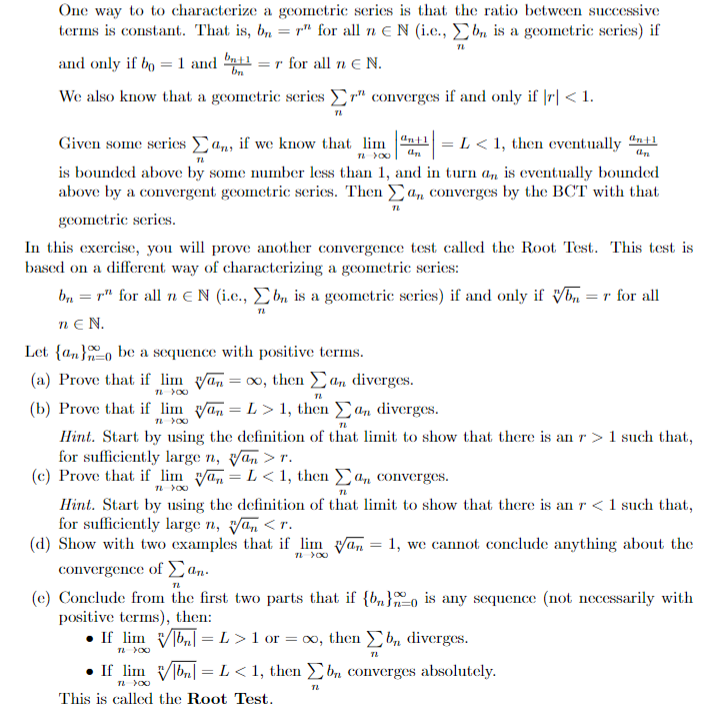 One way to to characterize a geometric series is that the ratio between successive
terms is constant. That is, b, = r" for all n EN (i.e., E bn is a goometric series) if
and only if bo =1 and nil
= r for all n E N.
bn
We also know that a geometric series r" converges if and only if |r| < 1.
Given some series an, if we know that lim "nt1 = L < 1, then eventually
is bounded above by some number less than 1, and in turn a, is eventually bounded
above by a convergent geometric scries. Then a,n converges by the BCT with that
gcometric scries.
In this exercise, you will prove another convergence test called the Root Test. This test is
based on a different way of characterizing a geometric series:
bn = r" for all n EN (i.c., E bn is a geometric series) if and only if Vn =r for all
nɛ N.
Let {an}o be a sequence with positive terms.
(a) Prove that if lim van = 0, then Ca, diverges.
(b) Prove that if lim van = L> 1, then an diverges.
Hint. Start by using the definition of that limit to show that there is an r >1 such that,
for sufficiently large n, van > r.
(c) Prove that if lim ya, = L< 1, then (a, converges.
Hint. Start by using the definition of that limit to show that there is an r <1 such that,
for sufficiently large n, yan <r.
(d) Show with two examples that if lim yan = 1, we cannot conclude anything about the
convergence of Ean.
(e) Conclude from the first two parts that if {b„}o is any sequence (not necessarily with
positive terms), then:
• If lim Vb = L > 1 or = xo, then b, diverges.
• If lim Vbn = L< 1, then £b, converges absolutely.
This is called the Root Test.
