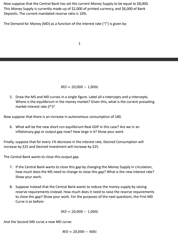 Now suppose that the Central Bank has set the current Money Supply to be equal to $8,000.
This Money Supply is currently made up of $2,000 of printed currency, and $6,000 of Bank
Deposits. The current mandated reserve ratio is 10%.
The Demand for Money (MD) as a function of the interest rate ("i") is given by:
1
MD = 20,000 – 1,000i
5. Draw the MS and MD curves in a single figure. Label all x-intercepts and y-intercepts.
Where is the equilibrium in the money market? Given this, what is the current prevailing
market interest rate (i*)?
Now suppose that there is an increase in autonomous consumption of 180.
6. What will be the new short-run equilibrium Real GDP in this case? Are we in an
inflationary gap or output gap now? How large is it? Show your work.
Finally, suppose that for every 1% decrease in the interest rate, Desired Consumption will
increase by $25 and Desired Investment will increase by $25.
The Central Bank wants to close this output gap.
7. If the Central Bank wants to close this gap by changing the Money Supply in circulation,
how much does the MS need to change to close this gap? What is the new interest rate?
Show your work.
8. Suppose instead that the Central Bank wants to reduce the money supply by raising
reserve requirements instead. How much does it need to raise the reserve requirements
to close this gap? Show your work. For the purposes of the next questions, the First MD
Curve is as before:
MD = 20,000 – 1,000i
And the Second MD curve a new MD curve:
MD = 20,000 – 400i
