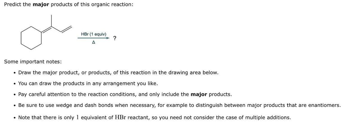 Predict the major products of this organic reaction:
ملی
HBr (1 equiv)
A
?
Some important notes:
• Draw the major product, or products, of this reaction in the drawing area below.
• You can draw the products in any arrangement you like.
• Pay careful attention to the reaction conditions, and only include the major products.
• Be sure to use wedge and dash bonds when necessary, for example to distinguish between major products that are enantiomers.
• Note that there is only 1 equivalent of HBr reactant, so you need not consider the case of multiple additions.