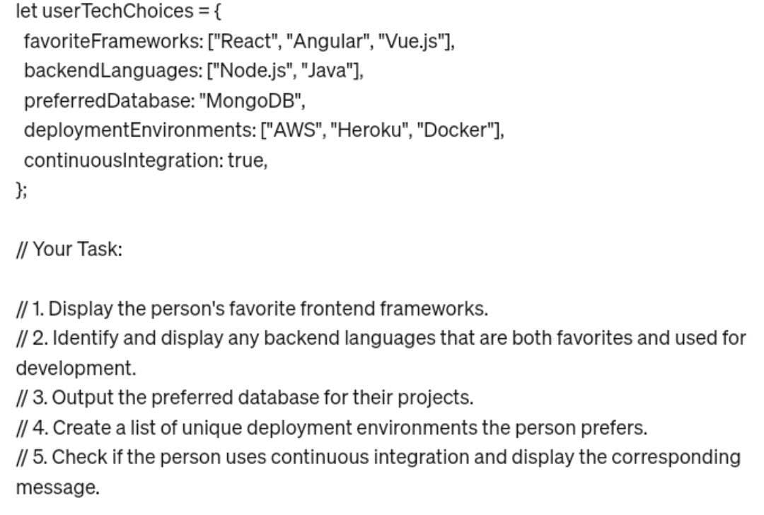 let user TechChoices = {
favorite Frameworks: ["React", "Angular", "Vue.js"],
backendLanguages: ["Node.js", "Java"],
preferredDatabase: "MongoDB",
deployment Environments: ["AWS", "Heroku", "Docker"],
continuousIntegration: true,
};
// Your Task:
// 1. Display the person's favorite frontend frameworks.
// 2. Identify and display any backend languages that are both favorites and used for
development.
// 3. Output the preferred database for their projects.
// 4. Create a list of unique deployment environments the person prefers.
// 5. Check if the person uses continuous integration and display the corresponding
message.