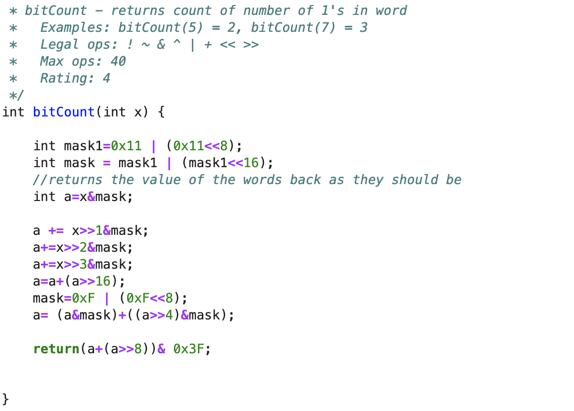 * bitCount returns count of number of 1's in word
2, bitCount (7) = 3
Legal ops: ! ~ & ^ | + << >>
Max ops: 40
* Examples: bitCount (5)
*
*
* Rating: 4
*/
int bitCount(int x) {
}
=
int mask1=0x11 | (0x11<<8);
int mask = mask1 | (mask1<<16);
//returns the value of the words back as they should be
int a=x&mask;
a + x>>1&mask;
a+=x>>2&mask;
a+=x>>3&mask;
a=a+(a>>16);
mask=0xF | (0xF<<8);
a= (a&mask)+((a>>4) &mask);
return(a+(a>>8)) & 0x3F;