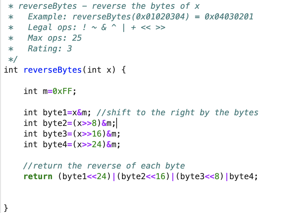 * reverseBytes reverse the bytes of x
*
Example: reverseBytes (0x01020304) = 0x04030201
Legal ops: ! ~ & ^ | + << >>
*
*
Max ops: 25
*
Rating: 3
*/
int reverseBytes (int x) {
}
int m=0xFF;
int byte1=x&m; //shift to the right by the bytes
int byte2=(x>>8) &m;|
int byte3=(x>>16) &m;
int byte4=(x>>24) &m;
//return the reverse of each byte
return (byte1<<24)| (byte2<<16) | (byte3<<8) | byte4;