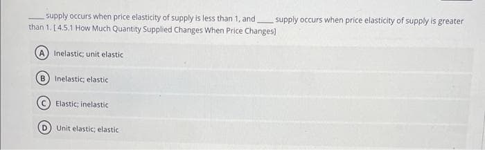 supply occurs when price elasticity of supply is less than 1, and,
than 1. [4.5.1 How Much Quantity Supplied Changes When Price Changes]
Inelastic; unit elastic
B) Inelastic; elastic
Elastic; inelastic
D) Unit elastic; elastic
supply occurs when price elasticity of supply is greater