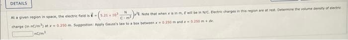 DETAILS
At a given region in space, the electric field is - (5.21 - 103,
Note that when x is in m, E will be in N/C. Electric charges in this region are at rest. Determine the volume density of electric
charge (in nC/m³) at x 0.250 m. Suggestion: Apply Gauss's law to a box between x-0.250 m and x-0.250 m+ d.
10³ N
C.
nC/m³