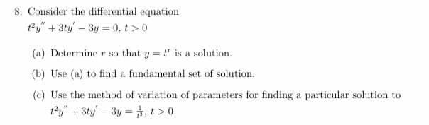 8. Consider the differential equation.
ty" + 3ty - 3y=0.t> 0
(a) Determine r so that y = t' is a solution.
(b) Use (a) to find a fundamental set of solution.
(c) Use the method of variation of parameters for finding a particular solution to
t²y + 3ty - 3y = 1,t> 0