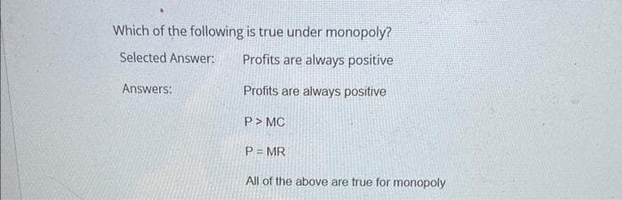 Which of the following is true under monopoly?
Selected Answer:
Profits are always positive
Answers:
Profits are always positive
P> MC
P = MR
All of the above are true for monopoly