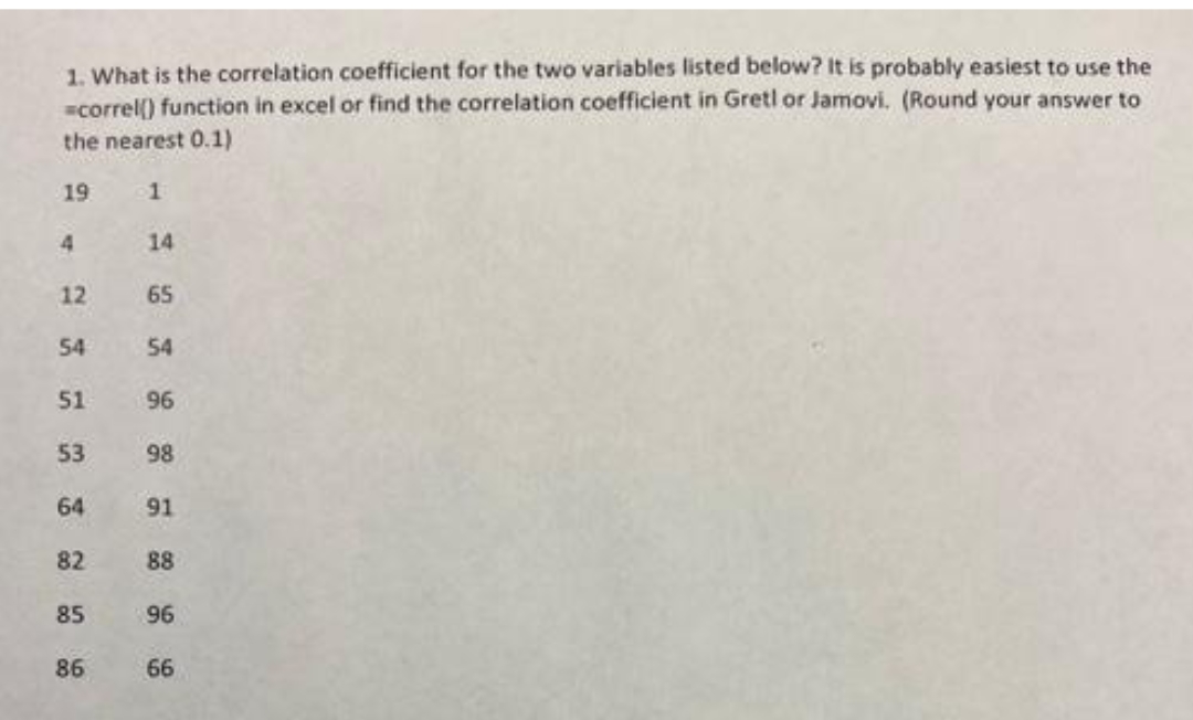 1. What is the correlation coefficient for the two variables listed below? It is probably easiest to use the
=correl() function in excel or find the correlation coefficient in Gretl or Jamovi. (Round your answer to
the nearest 0.1)
19
1
4
12
54
51
53
64
82
85
86
14
65
54
96
98
91
88
96
66