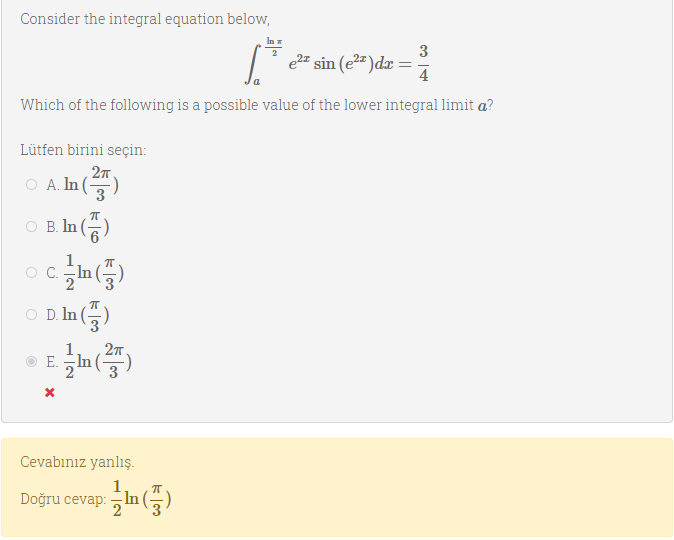 Consider the integral equation below,
In
3
e2# sin (e2")dx =
4
Which of the following is a possible value of the lower integral limit a?
Lütfen birini seçin:
Ο .η
3
A la
O B. In
In
3
OC.
O D. In ()
1
27.
E.
In
Cevabınız yanlış.
Doğru cevap:In
