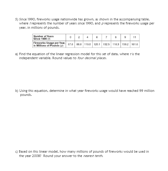 5) Since 1990, fireworks usage nationwide has grown, as shown in the accompanying table,
where trepresents the number of years since 1990, and prepresents the fireworks usage per
year, in millions of pounds.
Number of Years
Since 1990 ()
0 2 46
Fireworks Usage per Year, 67.6 88.8 119.0 120.1 132.5 118.3 159.2 161.6
8 9 11
7
in Millions of Pounds (p)
a) Find the equation of the linear regression model for this set of data, where tis the
independent variable. Round values to four decimal places.
b) Using this equation, determine in what year fireworks usage would have reached 99 million
pounds.
C) Based on this linear model, how many millions of pounds of fireworks would be used in
the year 2008? Round your answer to the nearest tenth.
