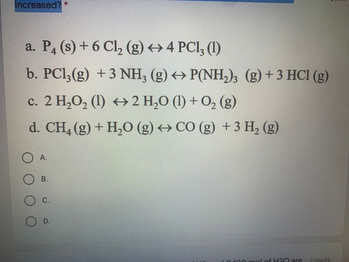 On this page, we are examining a series of chemical reactions as part of understanding chemical equilibrium concepts. Specifically, we are considering how these reactions shift when certain conditions are changed.

The image presents four different chemical reactions labeled "a" through "d". Here are the reactions transcribed:

**a. Reaction between phosphorus and chlorine:**
\[ P_4 (s) + 6 Cl_2 (g) \leftrightarrow 4 PCl_3 (l) \]

**b. Reaction between phosphorus trichloride and ammonia:**
\[ PCl_3 (g) + 3 NH_3 (g) \leftrightarrow P(NH_2)_3 (g) + 3 HCl (g) \]

**c. Decomposition of hydrogen peroxide:**
\[ 2 H_2O_2 (l) \leftrightarrow 2 H_2O (l) + O_2 (g) \]

**d. Reaction between methane and water:**
\[ CH_4 (g) + H_2O (g) \leftrightarrow CO (g) + 3 H_2 (g) \]

Below these reactions, there are multiple-choice options labeled "A", "B", "C", and "D".

The numbers of reactants and products, as well as their states of matter (solid - s, liquid - l, gas - g), are critical for understanding each reaction's dynamics and their behavior under varying conditions like changes in pressure, temperature, or concentration of reactants and products.

### Interpretation of the Equilibrium Reactions:

1. **Reaction (a)** summarizes the synthesis of phosphorus trichloride from elemental phosphorus and chlorine gas.
2. **Reaction (b)** involves the reaction between gaseous phosphorus trichloride and ammonia to form a compound with both phosphorus and nitrogen, releasing hydrochloric acid gas as a byproduct.
3. **Reaction (c)** is the decomposition of liquid hydrogen peroxide into water and oxygen gas.
4. **Reaction (d)** represents the steam reforming process of methane to produce carbon monoxide and hydrogen gas.

### Understanding the Shifts in Equilibrium:
We can apply Le Chatelier's principle to predict how these reactions will shift when pressures, temperatures, or concentrations are altered. For instance, increasing the pressure on reaction (d) would likely shift the equilibrium to the side with fewer gas molecules, and since