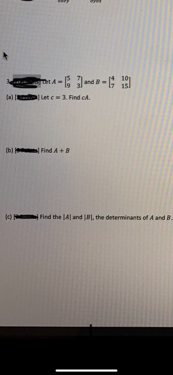 ret A = and B= [ 1
(a) [
--...] Let c = 3. Find cA.
(b) ts] Find A+B
(c) Find the |A| and |B|, the determinants of A and B.
