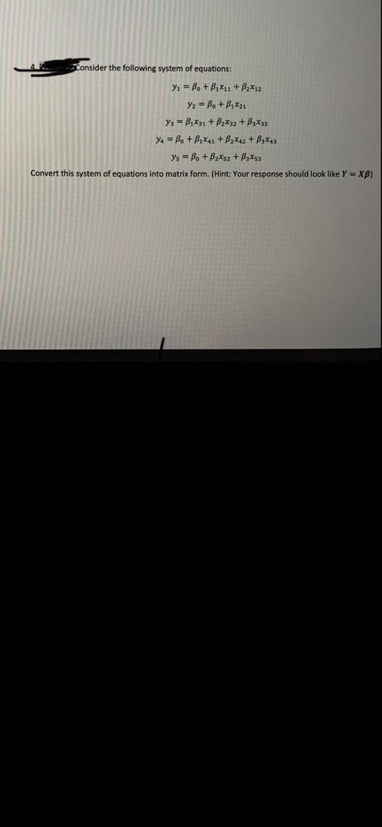 Consider the following system of equations:
y1 = Bo + B1x11 + Bzx12
Y2 = Bo + B1x21
y3 = Bx31 + B2x32 + B3x33
y4 = Bo + B1X41 + B2x42 + B3X43
ys = Bo + B2Xs2 + BzXs3
Convert this system of equations into matrix form. (Hint: Your response should look like Y = XB)
