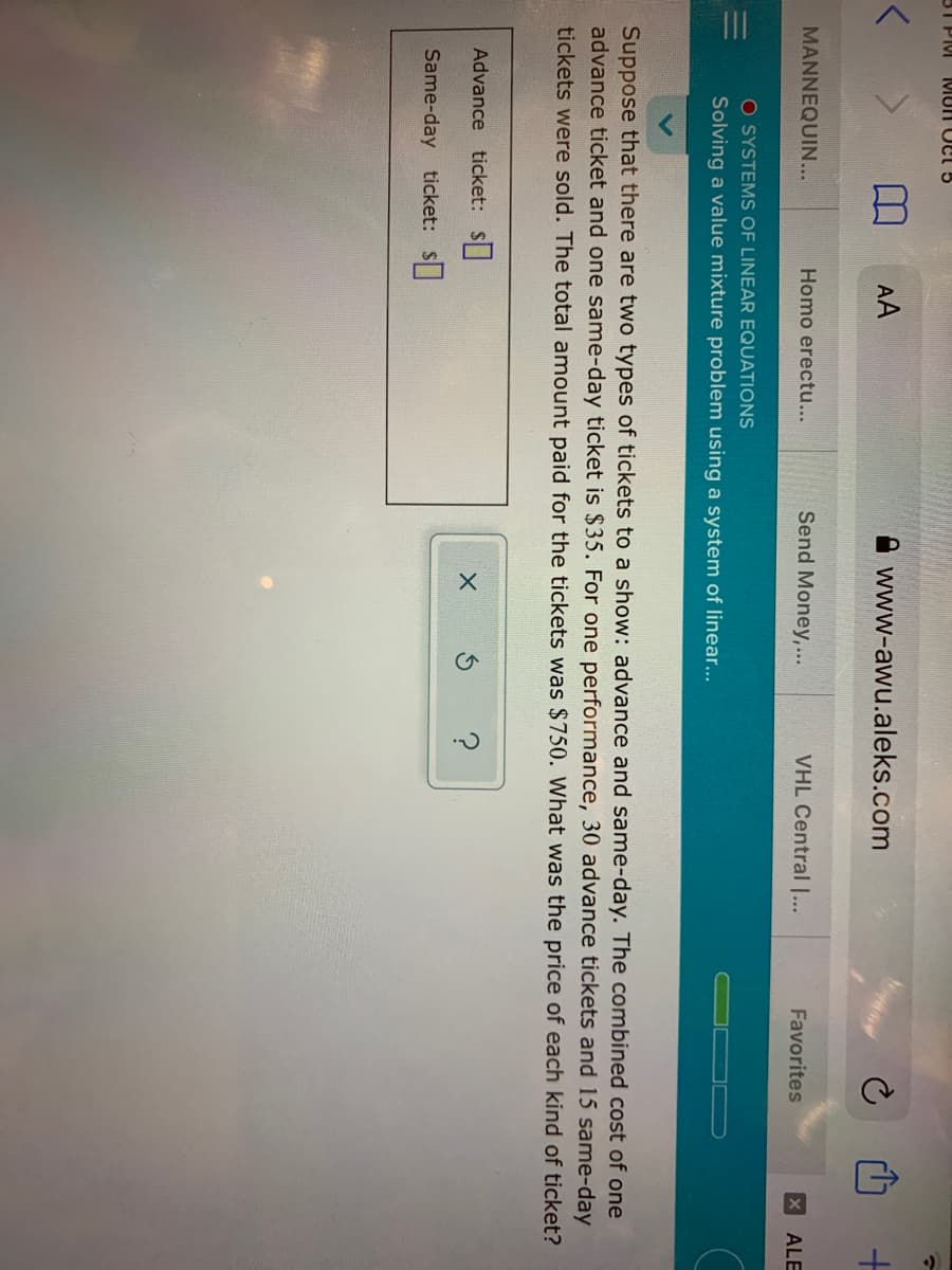 31 PIM
MUN OCl 5
AA
A www-awu.aleks.com
MANNEQUIN...
Homo erectu...
Send Money,...
VHL Central |...
Favorites
X ALE
O SYSTEMS OF LINEAR EQUATIONS
Solving a value mixture problem using a system of linear...
Suppose that there are two types of tickets to a show: advance and same-day. The combined cost of one
advance ticket and one same-day ticket is $35. For one performance, 30 advance tickets and 15 same-day
tickets were sold. The total amount paid for the tickets was $750. What was the price of each kind of ticket?
Advance ticket: S
Same-day ticket: S
