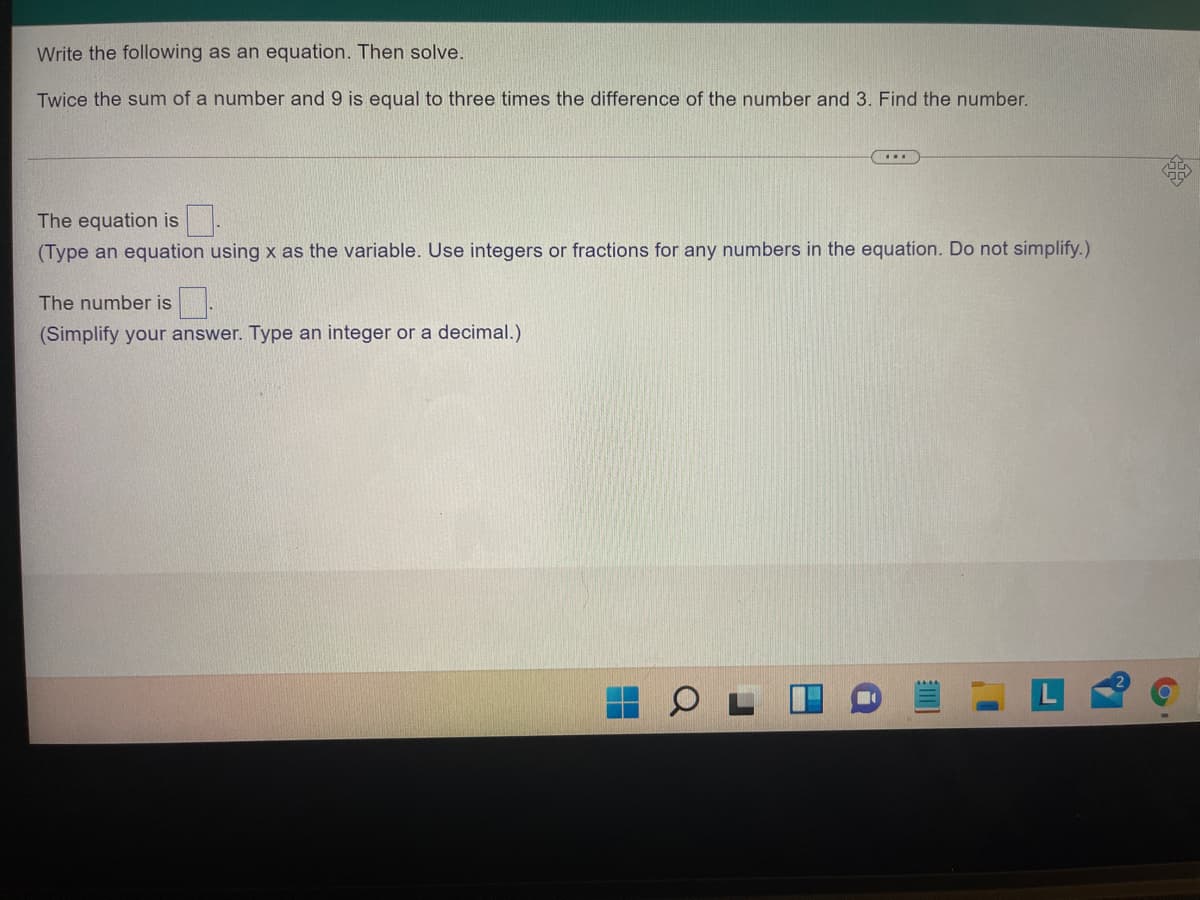 Write the following as an equation. Then solve.
Twice the sum of a number and 9 is equal to three times the difference of the number and 3. Find the number.
The equation is.
(Type an equation using x as the variable. Use integers or fractions for any numbers in the equation. Do not simplify.)
The number is.
(Simplify your answer. Type an integer or a decimal.)
