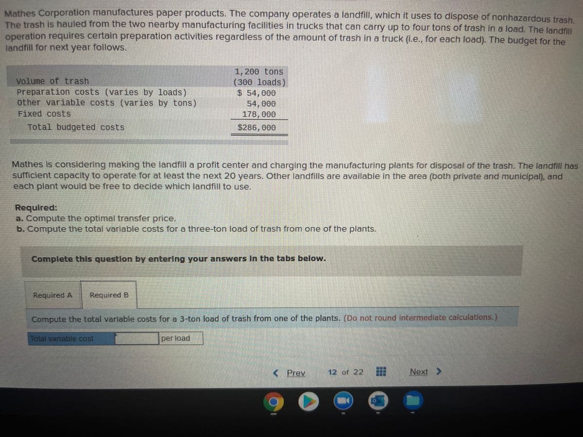 Mathes Corporation manufactures paper products. The company operates a landfill, which it uses to dispose of nonhazardous trash.
The trash is hauled from the two nearby manufacturing facilities in trucks that can carry up to four tons of trash In a load. The landfill
operation requires certain preparation activities regardless of the amount of trash in a truck (Le., for each load). The budget for the
landfill for next year follows.
volume of trash
Preparation costs (varies by loads)
other variable costs (varies by tons)
Fixed costs
1,200 tons
(300 loads)
$ 54,000
54,000
178,000
$286, 000
Total budgeted costs
Mathes is considering making the landfill a profit center and charging the manufacturing plants for disposal of the trash. The landfill has
sufficlent capacity to operate for at least the next 20 years. Other landfills are available in the area (both private and municipal), and
each plant would be free to declde which landfill to use.
Required:
a. Compute the optimal transfer price,
b. Compute the total variable costs for a three-ton load of trash from one of the plants.
Complete this questlon by enterlng your answers In the tabs below.
Required A
Required B
Compute the total variable costs for a 3-ton load of trash from one of the plants. (Do not round intermediate calculations,)
Total variable cost
per load
< Prev
12 of 22
Next >
