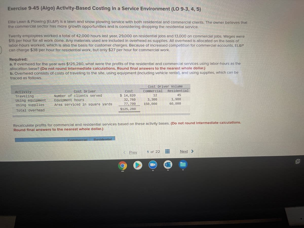 Exercise 9-45 (Algo) Activity-Based Costing in a Service Environment (LO 9-3, 4, 5)
Elite Lawn & Plowing (EL&P) is a lawn and snow plowing service with both residential and commercial clients. The owner believes that
the commercial sector has more growth opportunities and is considering dropping the residential service,
Twenty employees worked a total of 42,000 hours last year, 29,000 on residentlal jobs and 13,000 on commercial jobs. Wages were
$15 per hour for all work done. Any materials used are included in overhead as supplies. All overhead is allocated on the basis of
labor-hours worked, which is also the basis for customer charges. Because of increased competitlon for commercial accounts, EL&P
can charge $38 per hour for residential work, but only $27 per hour for commercial work.
Required:
a. If overhead for the year was $125,280, what were the profits of the residential and commercial services using labor-hours as the
allocation base? (Do not round Intermedlate calculatlons. Round final answers to the nearest whole dollar.)
b. Overhead consists of costs of traveling to the site, using equipment (including vehicle rental), and using supplies, which can be
traced as follows.
Cost Driver Volume
Commercial
12
Cost Driver
Cost
Residential
Activity
Traveling
Using equipment
Using supplies
Total overhead
Number of clients served
Equipment hours
Area serviced in square yards
45
$14,820
32,760
77,700
3,300
150, 000
1,900
60,000
$125, 280
Recalculate profits for commercial and residential services based on these activity bases. (Do not round Intermedlate calculations.
Round final answers to the nearest whole dollar.)
Residential
Commercial
Prev
1 of 22
Next >
は
