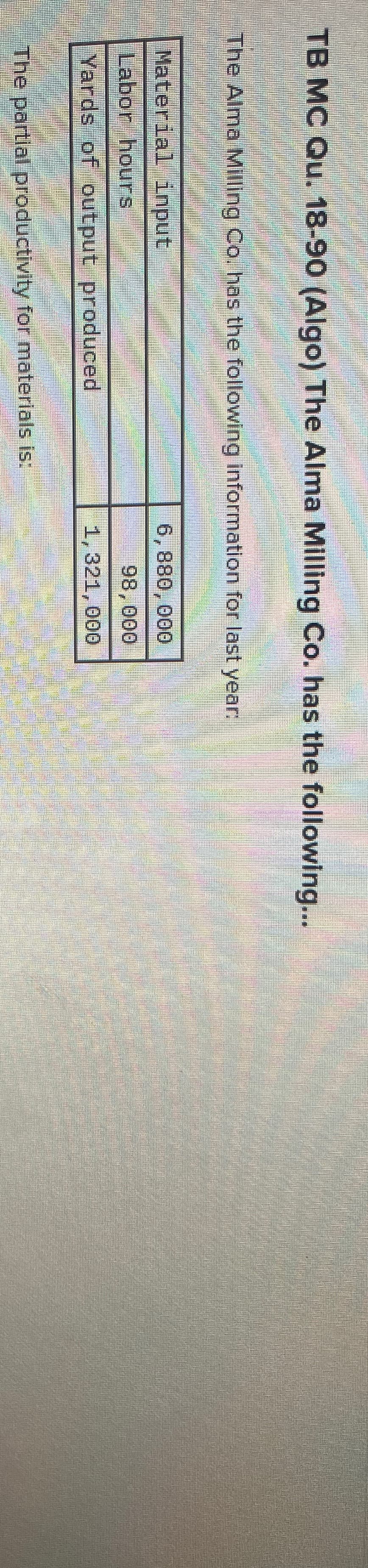 TB MC Qu. 18-90 (Algo) The Alma Milling Co. has the following...
The Alma Milling Co. has the following information for last year:
Material input
6,880,000
Labon hours
98,000
Yards of output produced
1,321,000
The partlal productivity for materials is:

