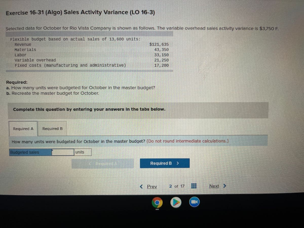 Exercise 16-31 (Algo) Sales Activity Variance (LO 16-3)
Selected data for October for Rio Vista Company is shown as follows. The varlable overhead sales activity variance Is $3,750F.
Flexible budget based on actual sales of 13,600 units:
Revenue
Materials
Labor
Variable overhead
Fixed costs (manufacturing and administrative)
$121,635
43,350
33,150
21, 250
17, 200
Required:
a. How many units were budgeted for Cctober in the master budget?
b. Recreate the master budget for October.
Complete this questlon by enterlng your answers In the tabs below.
Required A
Required B
How many units were budgeted for October in the master budget? (Do not round intermediate calculations.)
Budgeted sales
units
Required B >
< Prev
2 of 17
Next>
