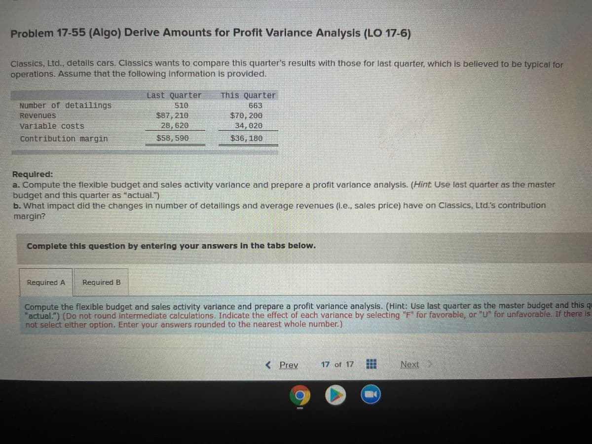 Problem 17-55 (Algo) Derive Amounts for Profit Variance Analysis (LO 17-6)
Classics, Ltd., details cars. Classics wants to compare this quarter's results with those for last quarter, which is belleved to be typical for
operations. Assume that the following information is provided.
Last Quarter
510
$87,210
28,620
This Quarter
663
$70, 200
34,020
Number of detailings
Revenues
Variable costs
Contribution margini
$58,590
$36, 180
Required:
a. Compute the flexible budget and sales activity varlance and prepare a profit varlance analysis. (Hint Use last quarter as the master
budget and this quarter as "actual.")
b. What impact did the changes in number of detallings and average revenues (L.e., sales price) have on Classics, Ltd.s contributlon
margin?
Complete this questlon by entering your answers In the tabs below.
Required A
Required B
Compute the flexible budget and sales activity variance and prepare a profit variance analysis. (Hint: Use last quarter as the master budget and this q
"actual.") (Do not round intermediate calculations. Indicate the effect of each variance by selecting "F" for favorable, or "U" for unfavorable. If there is
not select either option. Enter your answers rounded to the nearest whole number.)
< Prev
17 of 17
Next
