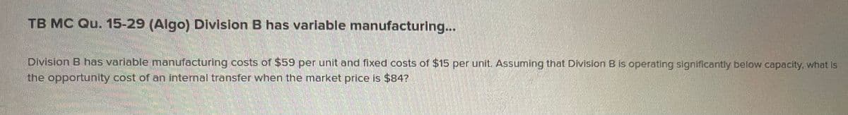 TB MC Qu. 15-29 (Algo) Division B has varlable manufacturing...
Division B has variable manufacturing costs of $59 per unit and fixed costs of $15 per unit. Assuming that Division B is operating significantly below capacity, what is
the opportunity cost of an internal transfer when the market price is $84?
