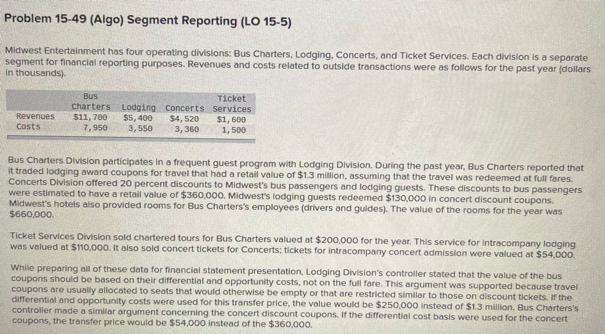 Problem 15-49 (Algo) Segment Reporting (LO 15-5)
Midwest Entertainment has four operating divisions: Bus Charters, Lodging, Concerts, and Ticket Services. Each division is a separate
segment for financial reporting purposes. Revenues and costs related to outside transactions were as follows for the past year (dollars
in thousands).
BUS
Charters
$11,700
7,950
Ticket
Revenues
Costs
Lodging Concerts Services
$4,520
3,360
$5,400
3,550
$1,600
1,500
Bus Charters Division participates in a frequent guest program with Lodging Division. During the past year, Bus Charters reported that
it traded lodging award coupons for travel that had a retail value of $1.3 million, assuming that the travel was redeemed at full fares.
Concerts Division offered 20 percent discounts to Midwest's bus passengers and lodging guests. These discounts to bus passengers
were estimated to have a retail value of $360,000. Midwest's lodging guests redeemed $130,000 in concert discount coupons.
Midwest's hotels also provided rooms for Bus Charters's employees (drivers and guides). The value of the rooms for the year was
$660,000.
Ticket Services Division sold chartered tours for Bus Charters valued at $200,000 for the year. This service for intracompany lodging
was valued at $110,000. It also sold concert tickets for Concerts; tickets for intracompany concert admission were valued at $54.000.
While preparing all of these data for financial statement presentation, Lodging Division's controller stated that the value of the bus
coupons should be based on their differential and opportunity costs, not on the full fare. This argument was supported because travel
coupons are usually allocated to seats that would otherwise be empty or that are restricted similar to those on discount tickets. If the
differential and opportunity costs were used for this transfer price, the value would be $250,000 instead of $1.3 million. Bus Charters's
controller mnade a similar argument concerning the concert discount coupons. If the differential cost basis were used for the concert
coupons, the transfer price would be $54,000 instead of the $360,000.
