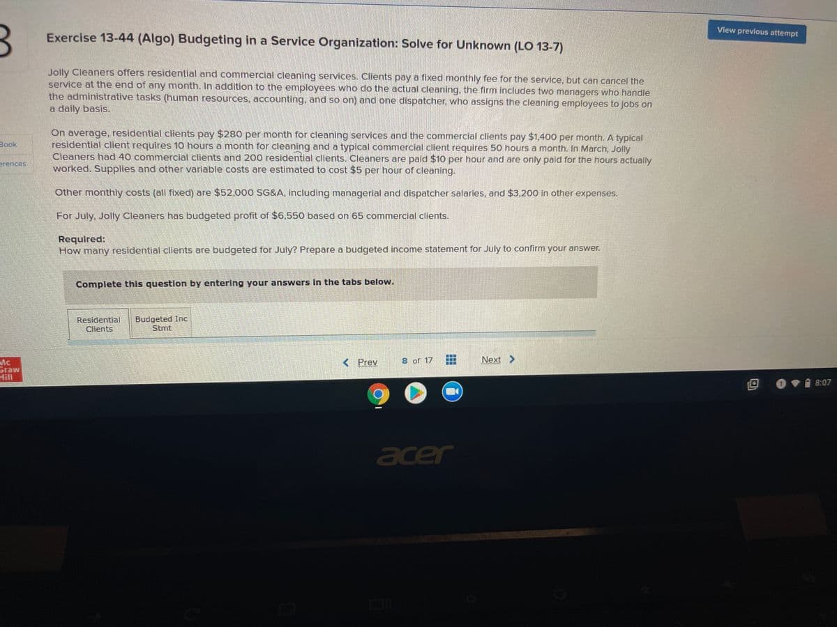 View prevlous attempt
Exercise 13-44 (Algo) Budgeting in a Service Organization: Solve for Unknown (LO 13-7)
Jolly Cleaners offers residential and commercial cleaning services. Clients pay a fixed monthly fee for the service, but can cancel the
service at the end of any month. In addition to the employees who do the actual cleaning, the firm includes two managers who handle
the administrative tasks (human resources, accounting, and so on) and one dispatcher, who assigns the cleaning employees to jobs on
a daily basis,
On average, residential clients pay $280 per month for cleaning services and the commercial clients pay $1,400 per month. A typical
residential client requires 10 hours a month for cleaning and a typical commercial client requires 50 hours a month. In March, Jolly
Cleaners had 40 commercial clients and 200 residential clients. Cleaners are paid $10 per hour and are only paid for the hours actually
worked. Supplies and other varlable costs are estimated to cost $5 per hour of cleaning.
Book,
erences.
Other monthly costs (all fixed) are $52.000 SG&A, including managerlal and dispatcher salaries, and $3,200 in other expenses.
For July, Jolly Cleaners has budgeted profit of $6,550 based on 65 commercial clients.
Required:
How many residential clients are budgeted for July? Prepare a budgeted income statement for July to confirm your answer.
Complete this question by entering your answers In the tabs below.
Residential
Clients
Budgeted Inc
Stmt
< Prev
8 of 17
Next >
Mc
Graw
Hill
8:07
acer
...
...
