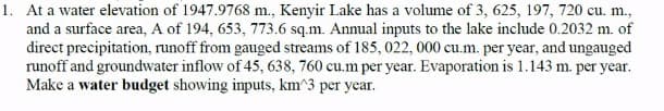 1. At a water elevation of 1947.9768 m., Kenyir Lake has a volume of 3, 625, 197, 720 cu. m.,
and a surface area, A of 194, 653, 773.6 sq.m. Annual inputs to the lake include 0.2032 m. of
direct precipitation, runoff from gauged streams of 185, 022, 000 cu.m. per year, and ungauged
runoff and groundwater inflow of 45, 638, 760 cu.m per year. Evaporation is 1.143 m. per year.
Make a water budget showing inputs, km^3 per year.
